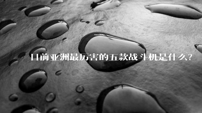 目前亚洲最厉害的五款战斗机是什么？